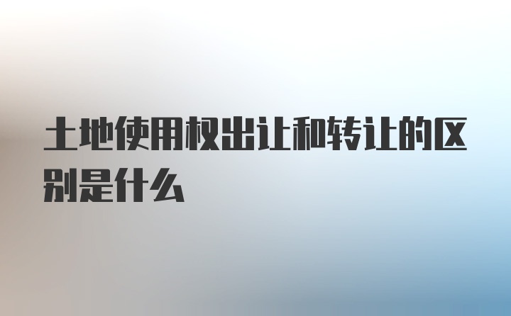 土地使用权出让和转让的区别是什么