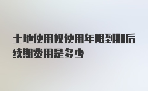 土地使用权使用年限到期后续期费用是多少