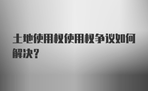 土地使用权使用权争议如何解决？