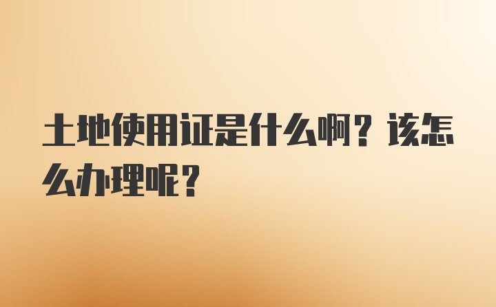 土地使用证是什么啊？该怎么办理呢？