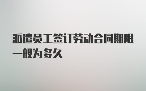 派遣员工签订劳动合同期限一般为多久