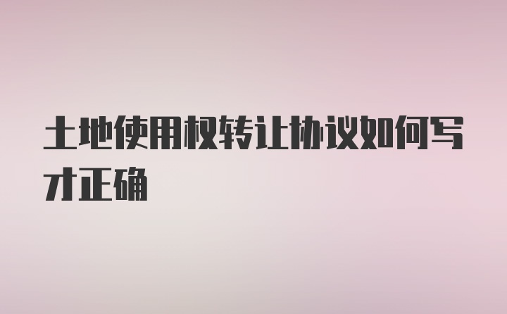 土地使用权转让协议如何写才正确