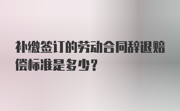 补缴签订的劳动合同辞退赔偿标准是多少？