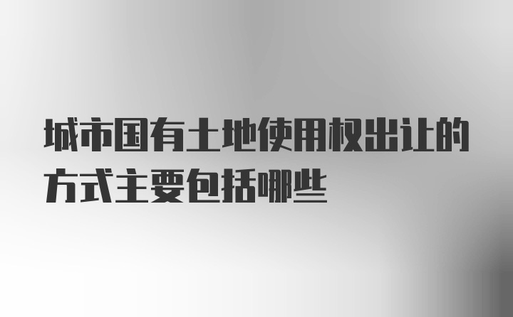 城市国有土地使用权出让的方式主要包括哪些