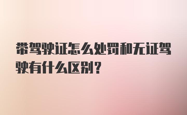 带驾驶证怎么处罚和无证驾驶有什么区别？