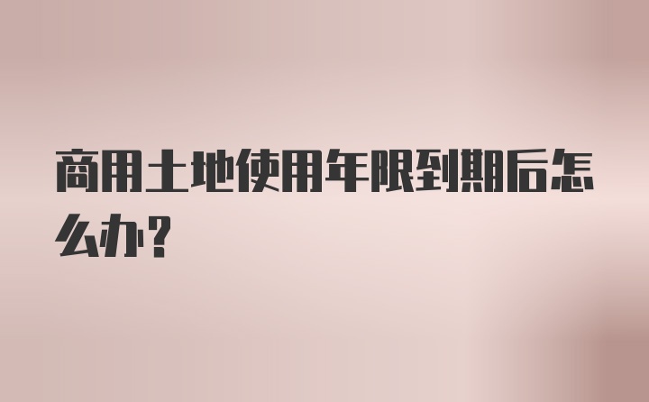 商用土地使用年限到期后怎么办？