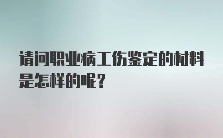 请问职业病工伤鉴定的材料是怎样的呢？