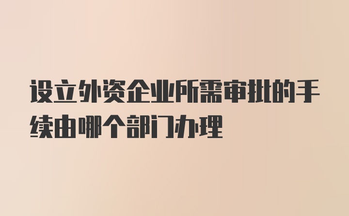 设立外资企业所需审批的手续由哪个部门办理