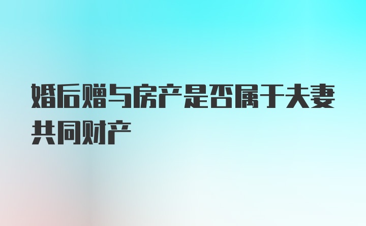 婚后赠与房产是否属于夫妻共同财产