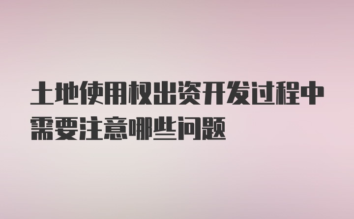 土地使用权出资开发过程中需要注意哪些问题