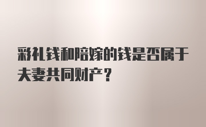 彩礼钱和陪嫁的钱是否属于夫妻共同财产？