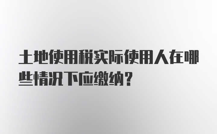 土地使用税实际使用人在哪些情况下应缴纳?