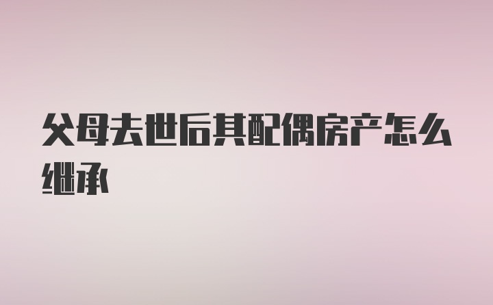 父母去世后其配偶房产怎么继承