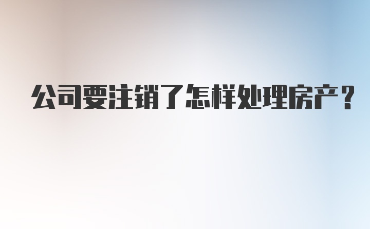 公司要注销了怎样处理房产？