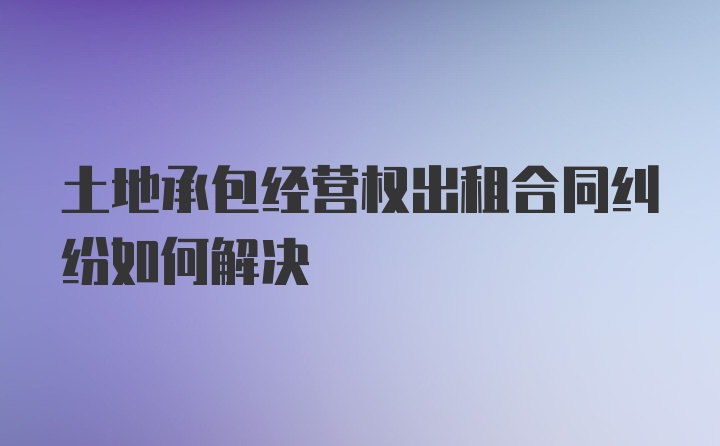 土地承包经营权出租合同纠纷如何解决