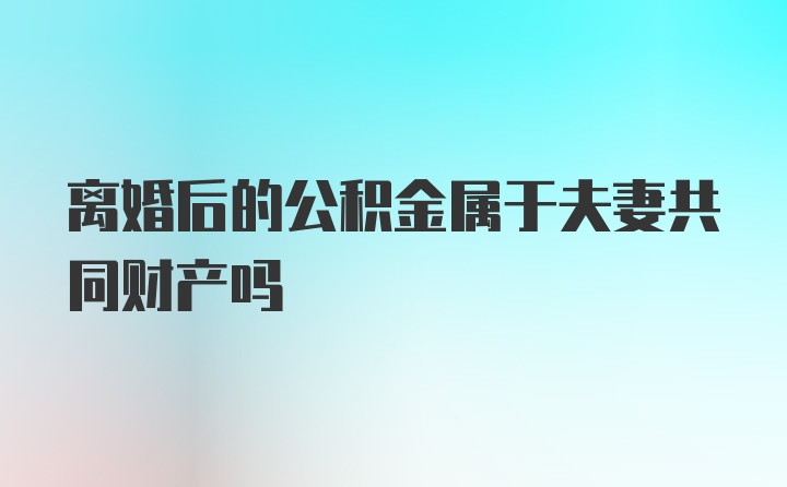 离婚后的公积金属于夫妻共同财产吗