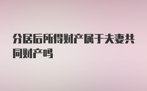 分居后所得财产属于夫妻共同财产吗