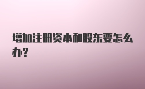 增加注册资本和股东要怎么办？