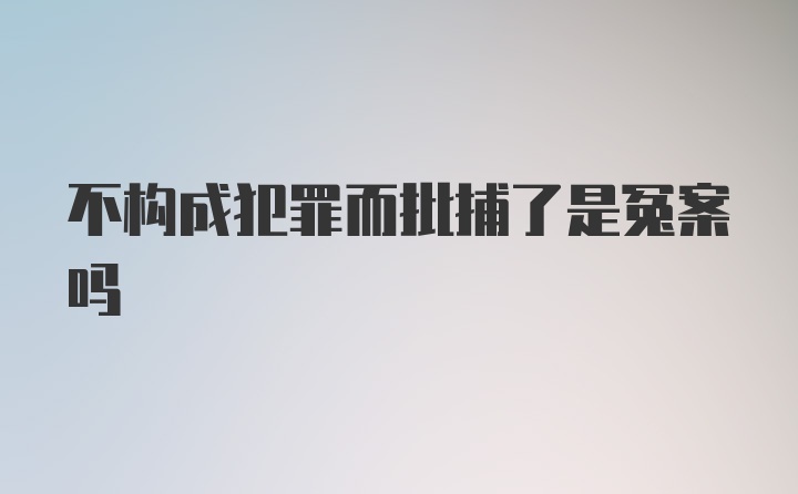 不构成犯罪而批捕了是冤案吗