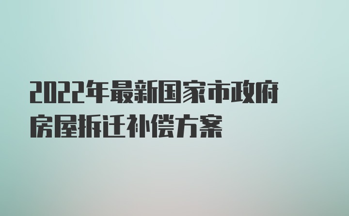 2022年最新国家市政府房屋拆迁补偿方案