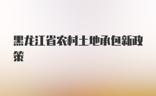 黑龙江省农村土地承包新政策