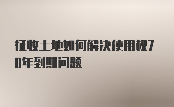 征收土地如何解决使用权70年到期问题