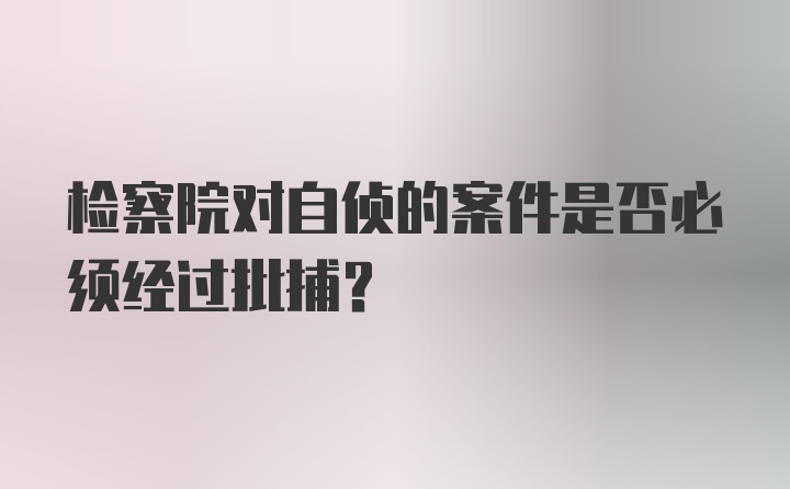 检察院对自侦的案件是否必须经过批捕？