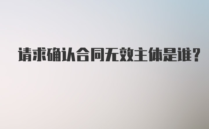 请求确认合同无效主体是谁？