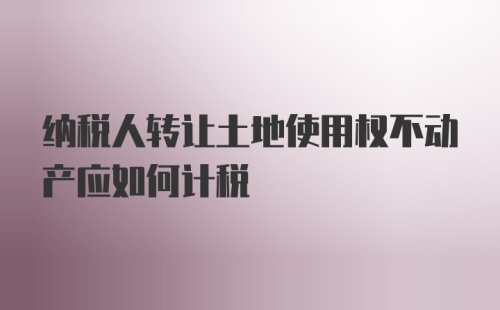 纳税人转让土地使用权不动产应如何计税