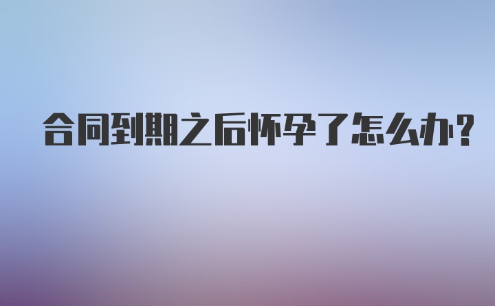 合同到期之后怀孕了怎么办？