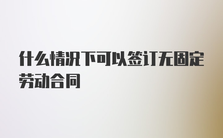 什么情况下可以签订无固定劳动合同