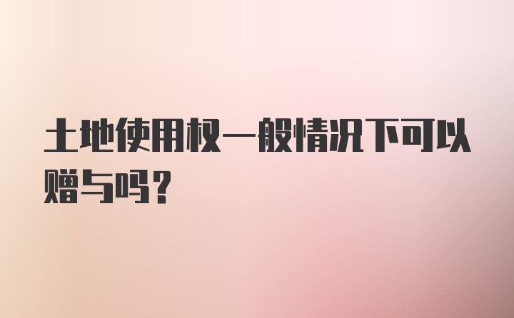 土地使用权一般情况下可以赠与吗?