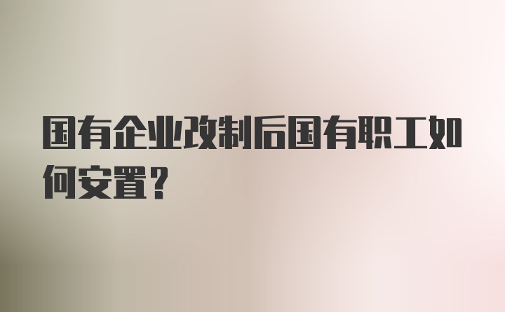 国有企业改制后国有职工如何安置？