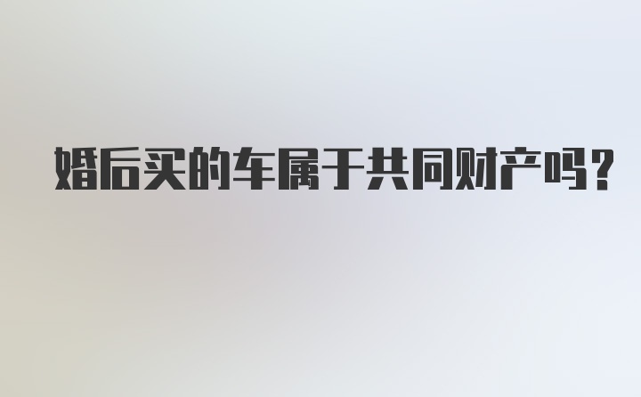 婚后买的车属于共同财产吗？