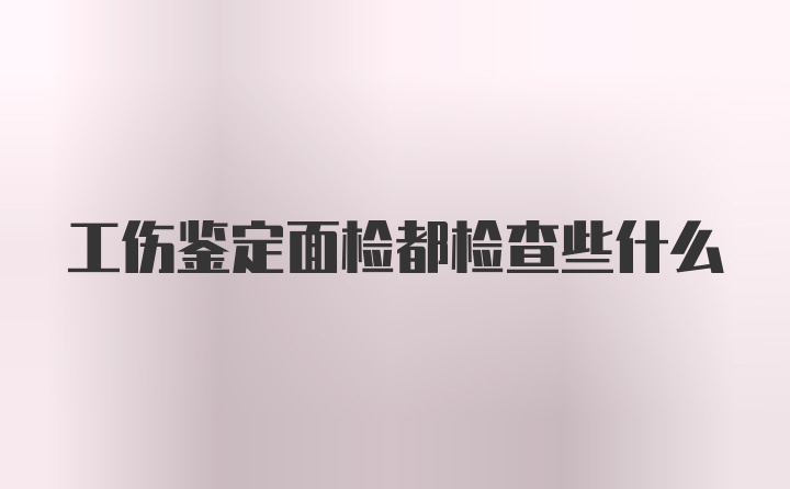 工伤鉴定面检都检查些什么