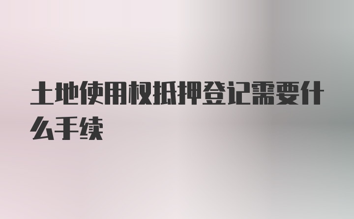 土地使用权抵押登记需要什么手续