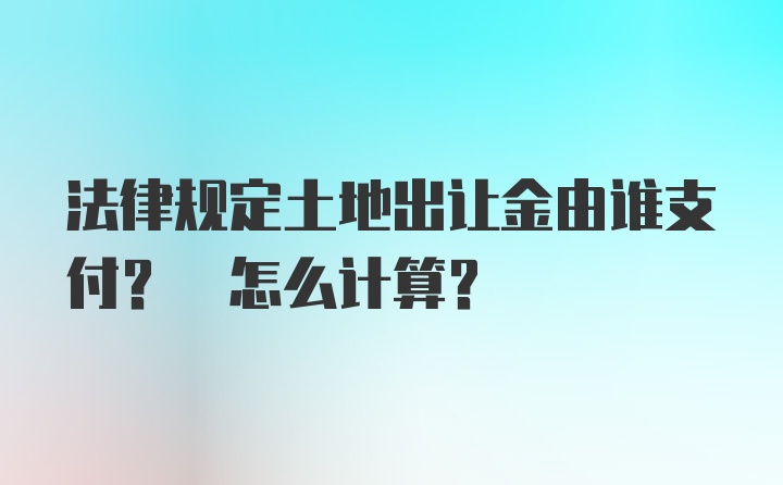 法律规定土地出让金由谁支付? 怎么计算？