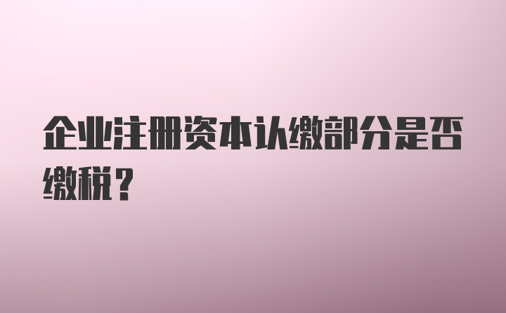 企业注册资本认缴部分是否缴税？