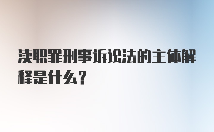 渎职罪刑事诉讼法的主体解释是什么？