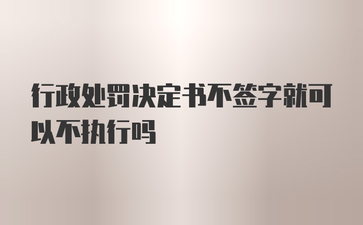 行政处罚决定书不签字就可以不执行吗