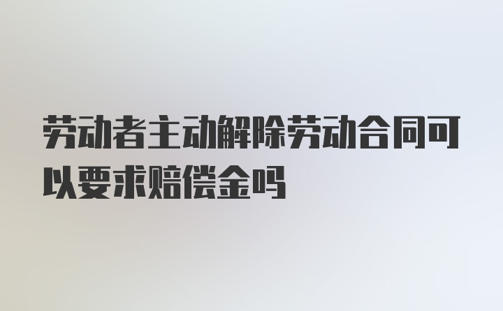 劳动者主动解除劳动合同可以要求赔偿金吗