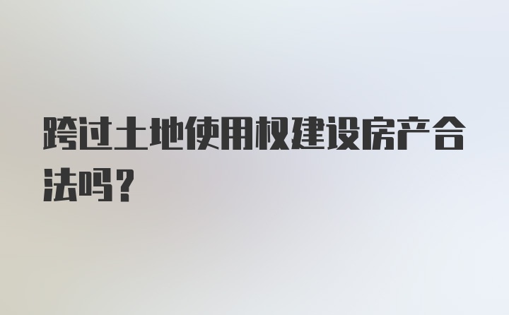 跨过土地使用权建设房产合法吗?