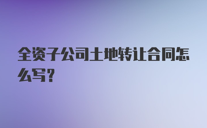 全资子公司土地转让合同怎么写？