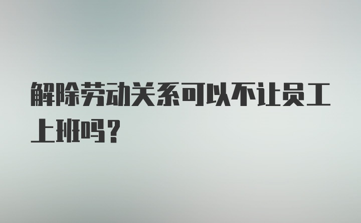 解除劳动关系可以不让员工上班吗?