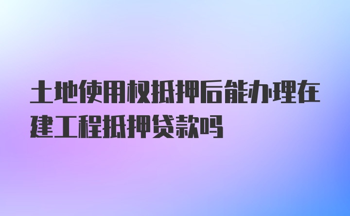 土地使用权抵押后能办理在建工程抵押贷款吗