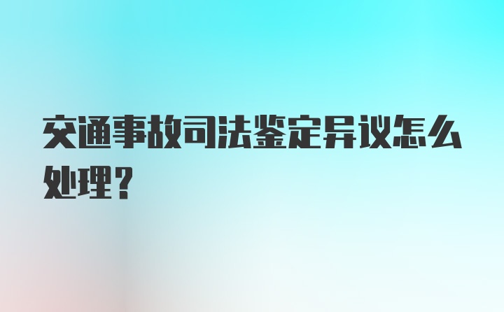 交通事故司法鉴定异议怎么处理？