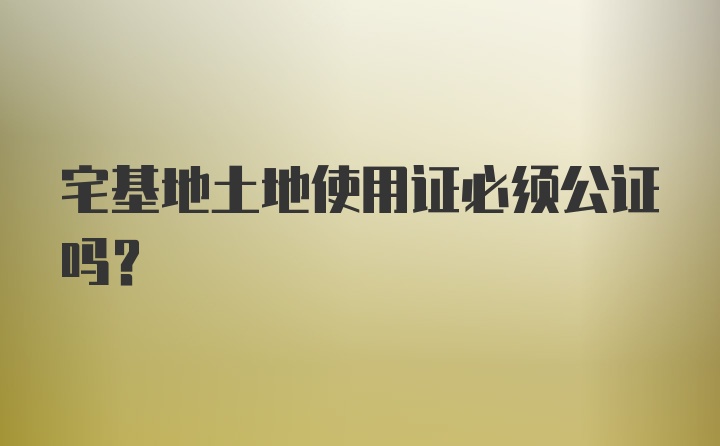 宅基地土地使用证必须公证吗？