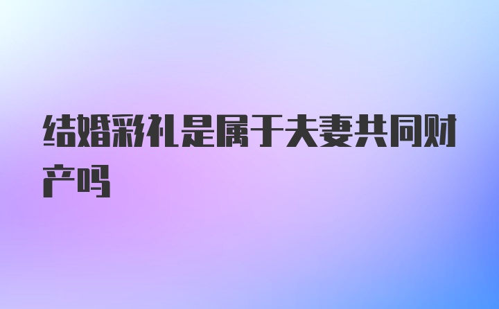 结婚彩礼是属于夫妻共同财产吗