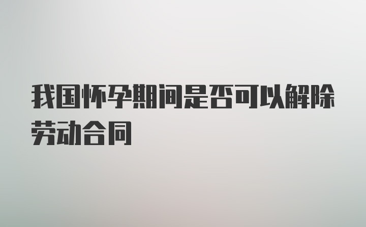 我国怀孕期间是否可以解除劳动合同