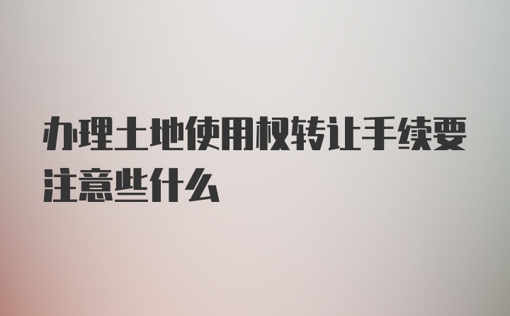 办理土地使用权转让手续要注意些什么